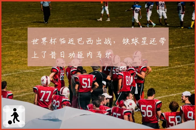 世界杯临近巴西出战，缺球星还带上了昔日功臣内马尔