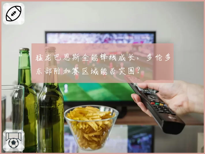 猛龙巴恩斯全能锋线成长，多伦多东部附加赛区域能否突围？