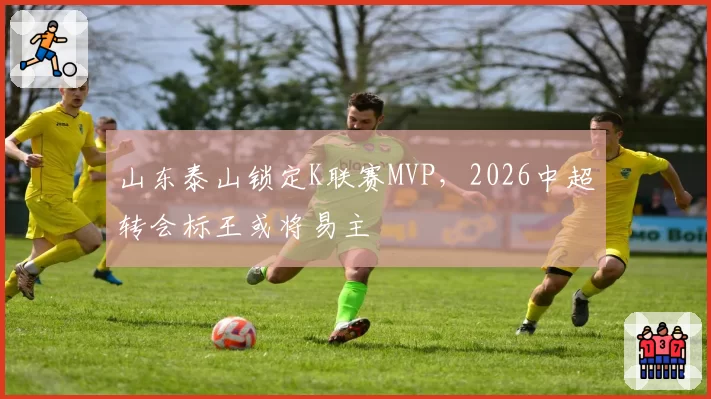 山东泰山锁定K联赛MVP，2026中超转会标王或将易主