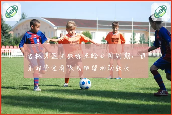 吉林男篮主教练王晗合同到期，俱乐部资金有限或难留功勋教头