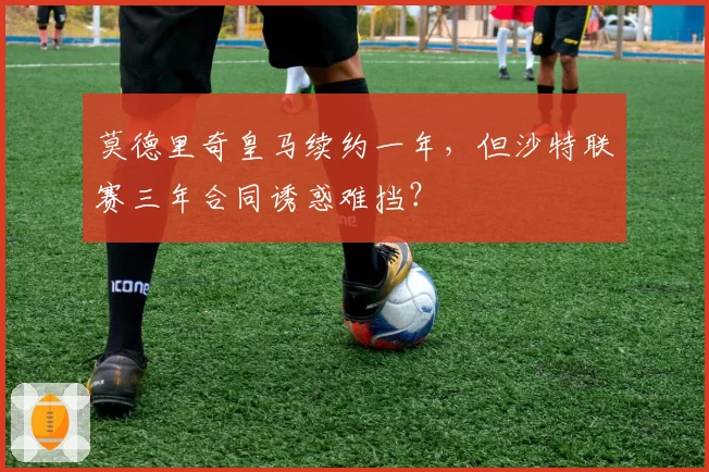 莫德里奇皇马续约一年，但沙特联赛三年合同诱惑难挡？