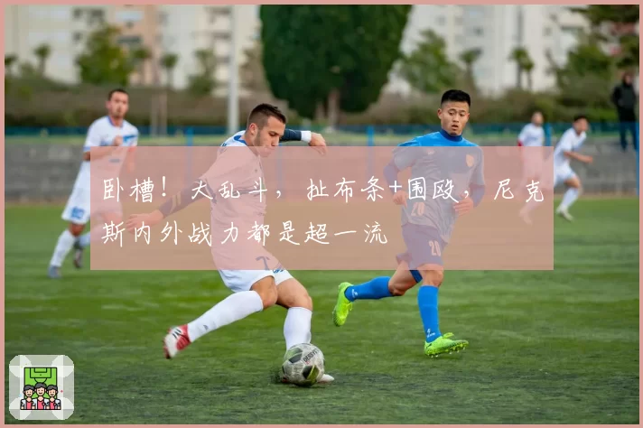 卧槽！大乱斗，扯布条+围殴，尼克斯内外战力都是超一流