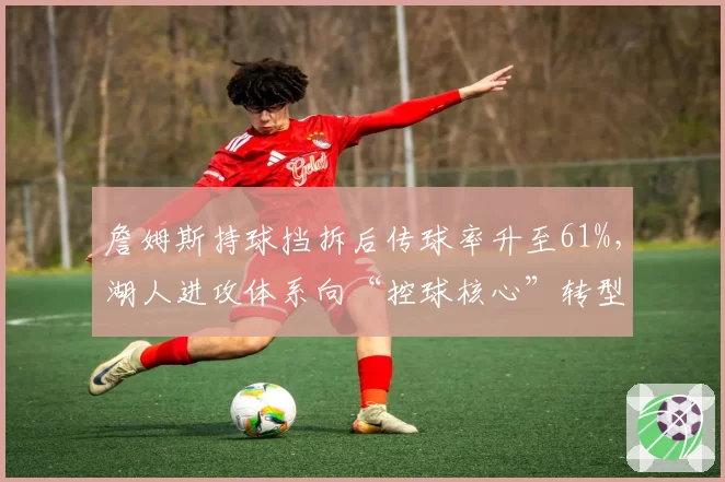 詹姆斯持球挡拆后传球率升至61%，湖人进攻体系向“控球核心”转型