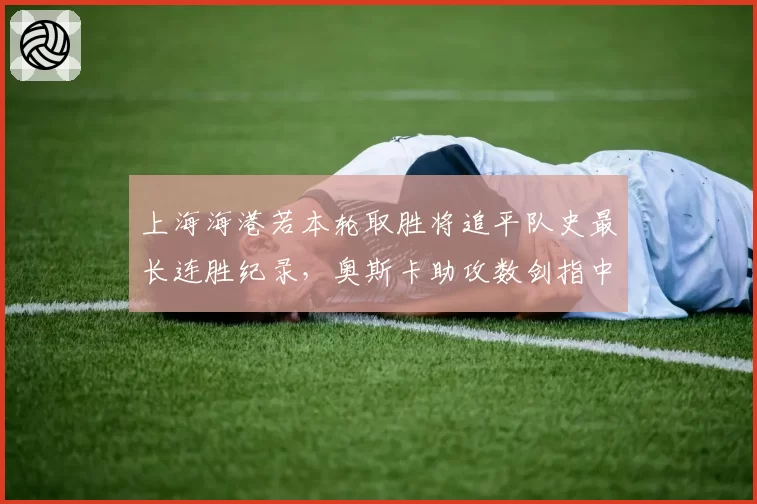 上海海港若本轮取胜将追平队史最长连胜纪录，奥斯卡助攻数剑指中超历史第一