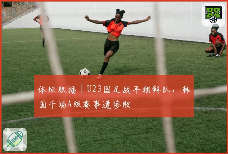 体坛联播｜U23国足战平朝鲜队，韩国千场A级赛事遭惨败