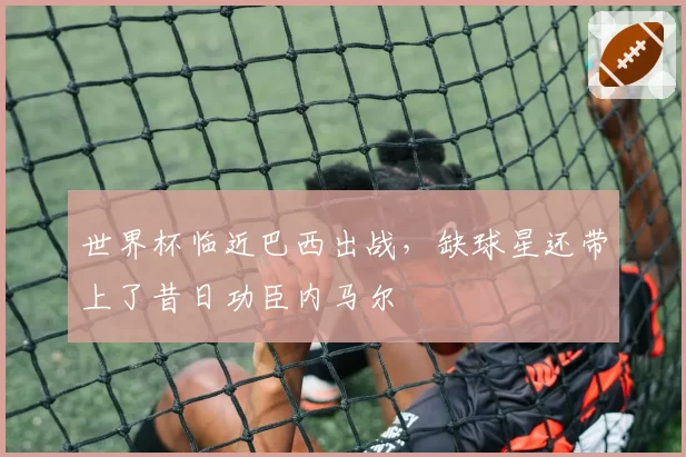 世界杯临近巴西出战，缺球星还带上了昔日功臣内马尔