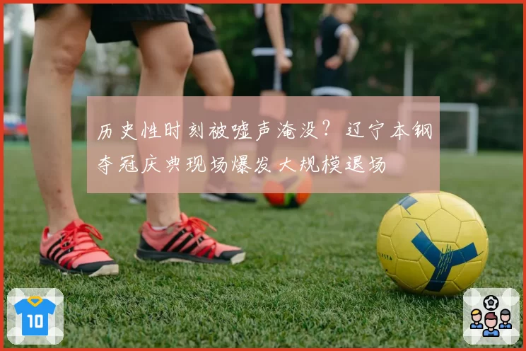 历史性时刻被嘘声淹没？辽宁本钢夺冠庆典现场爆发大规模退场
