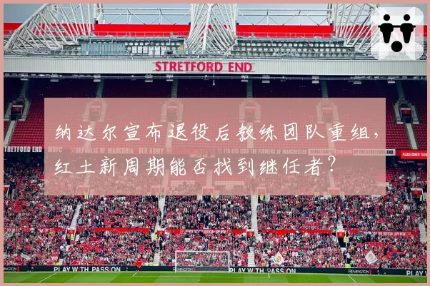 纳达尔宣布退役后教练团队重组，红土新周期能否找到继任者？