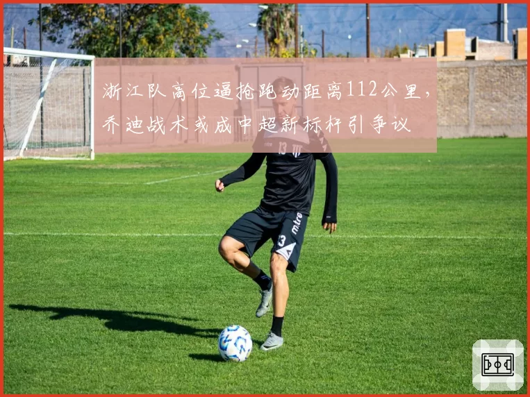 浙江队高位逼抢跑动距离112公里，乔迪战术或成中超新标杆引争议