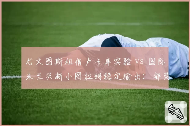 尤文图斯租借卢卡库实验 vs 国际米兰买断小图拉姆稳定输出：都灵双雄中锋选择分歧