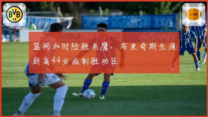 篮网加时险胜老鹰，布里奇斯生涯新高44分成制胜功臣