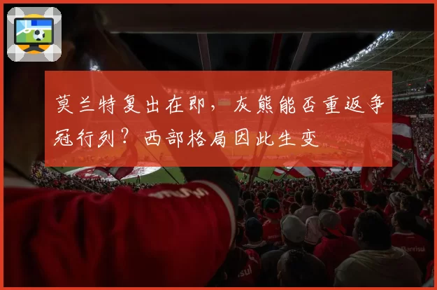 莫兰特复出在即，灰熊能否重返争冠行列？西部格局因此生变
