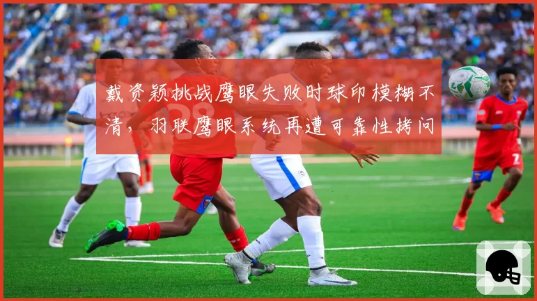 戴资颖挑战鹰眼失败时球印模糊不清，羽联鹰眼系统再遭可靠性拷问