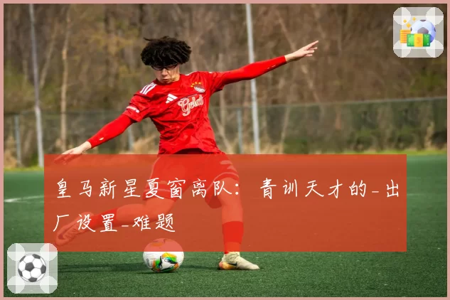 皇马新星夏窗离队:青训天才的_出厂设置_难题