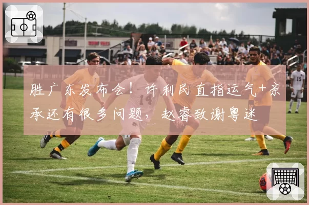 胜广东发布会!许利民直指运气+亲承还有很多问题,赵睿致谢粤迷