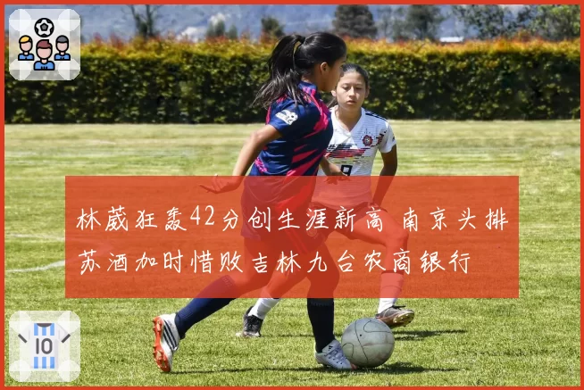 林葳狂轰42分创生涯新高 南京头排苏酒加时惜败吉林九台农商银行