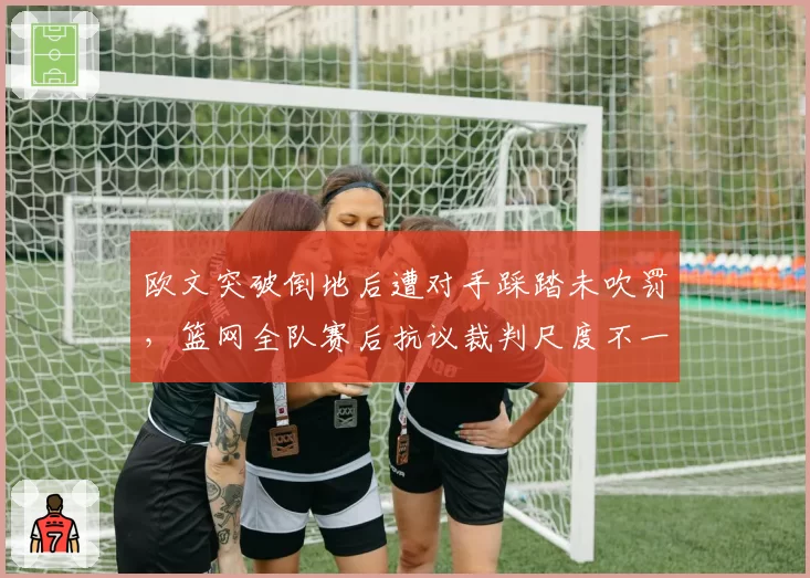 欧文突破倒地后遭对手踩踏未吹罚,篮网全队赛后抗议裁判尺度不一致