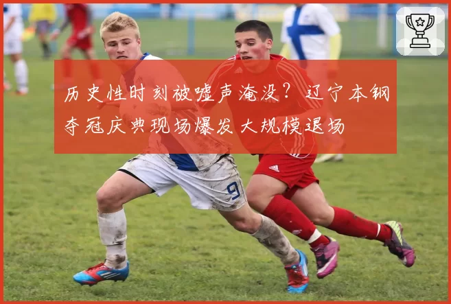 历史性时刻被嘘声淹没？辽宁本钢夺冠庆典现场爆发大规模退场