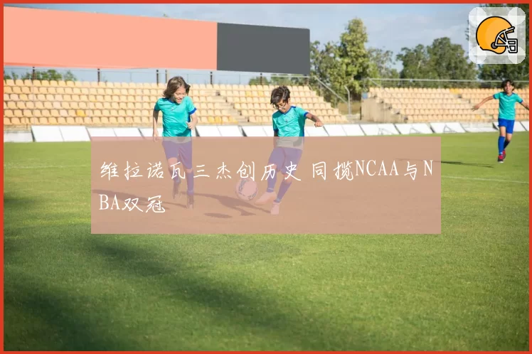维拉诺瓦三杰创历史 同揽NCAA与NBA双冠