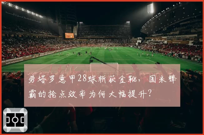 劳塔罗意甲28球斩获金靴,国米锋霸的抢点效率为何大幅提升?
