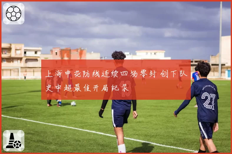 上海申花防线连续四场零封 创下队史中超最佳开局纪录