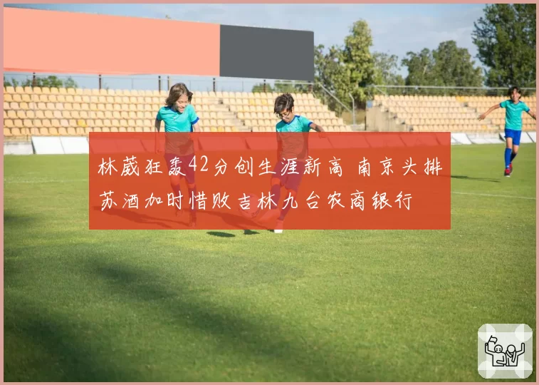 林葳狂轰42分创生涯新高 南京头排苏酒加时惜败吉林九台农商银行
