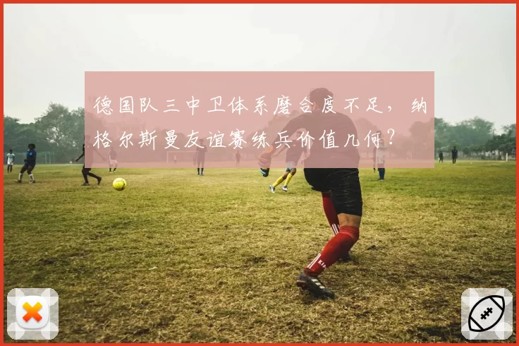 德国队三中卫体系磨合度不足，纳格尔斯曼友谊赛练兵价值几何？