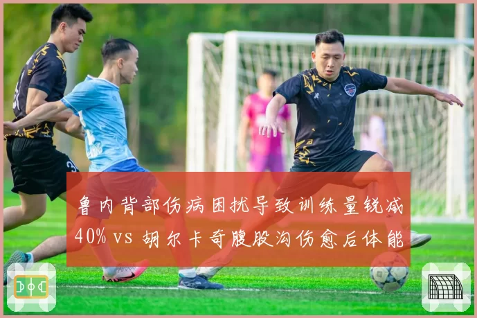 鲁内背部伤病困扰导致训练量锐减40% vs 胡尔卡奇腹股沟伤愈后体能大增，新生代身体管理分歧