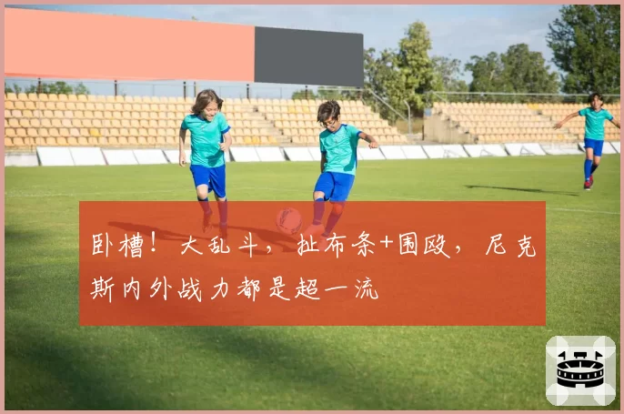 卧槽！大乱斗，扯布条+围殴，尼克斯内外战力都是超一流