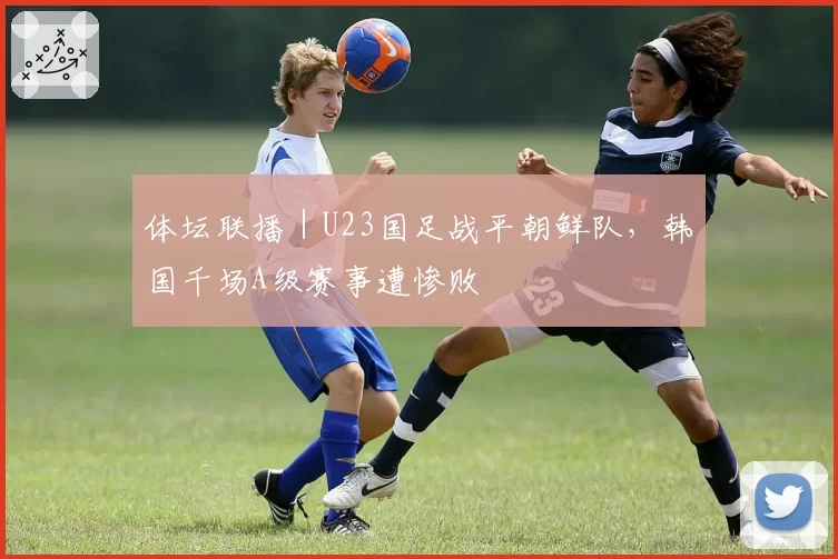 体坛联播｜U23国足战平朝鲜队，韩国千场A级赛事遭惨败