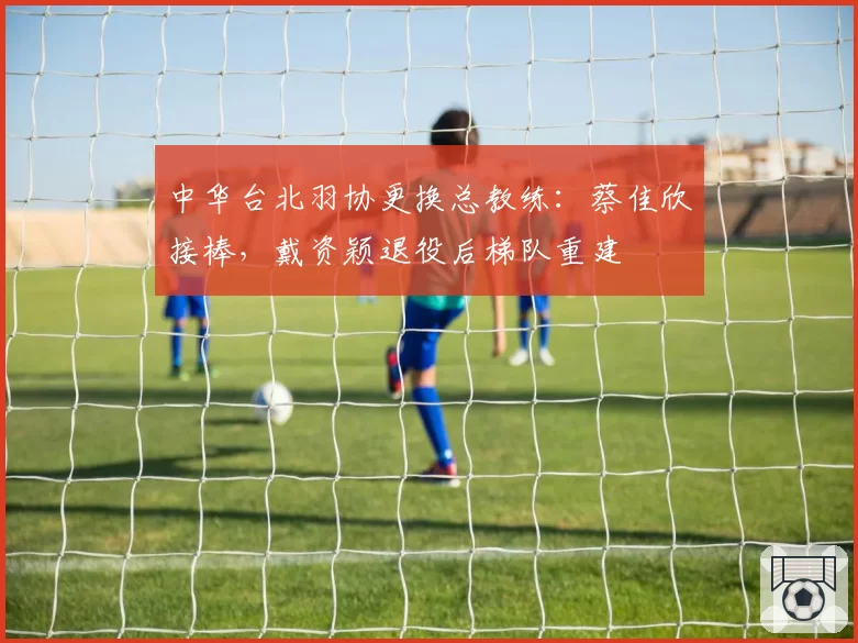 中华台北羽协更换总教练：蔡佳欣接棒，戴资颖退役后梯队重建