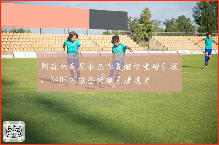 阿森纳高层表态今夏继续重磅引援，3400万镑签约球员遭退货
