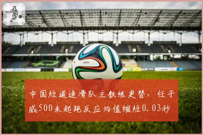 中国短道速滑队主教练更替,任子威500米起跑反应均值缩短0.03秒
