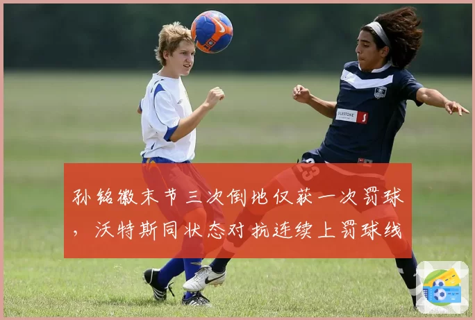 孙铭徽末节三次倒地仅获一次罚球,沃特斯同状态对抗连续上罚球线,核心外援待遇判若两队