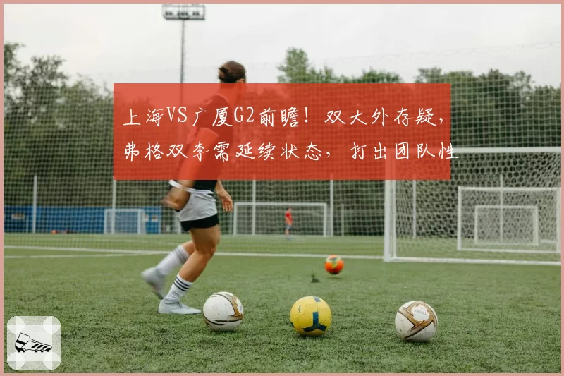 上海VS广厦G2前瞻！双大外存疑，弗格双李需延续状态，打出团队性