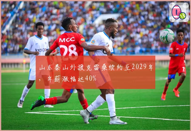 山东泰山外援克雷桑续约至2029年，年薪涨幅达40%