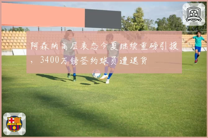 阿森纳高层表态今夏继续重磅引援，3400万镑签约球员遭退货