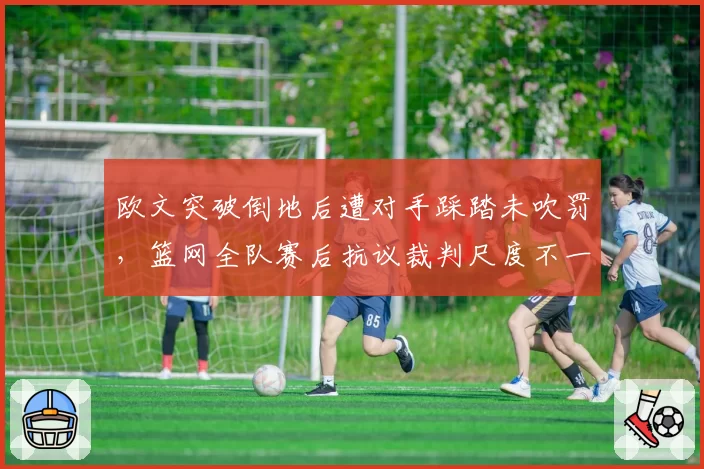 欧文突破倒地后遭对手踩踏未吹罚,篮网全队赛后抗议裁判尺度不一致