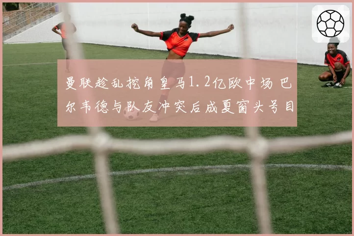 曼联趁乱挖角皇马1.2亿欧中场 巴尔韦德与队友冲突后成夏窗头号目标