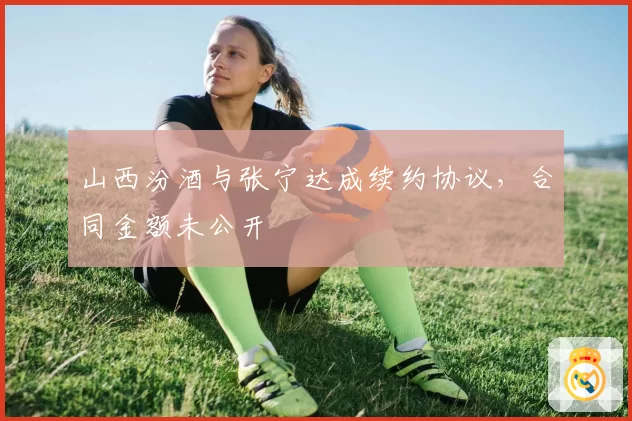 山西汾酒与张宁达成续约协议，合同金额未公开