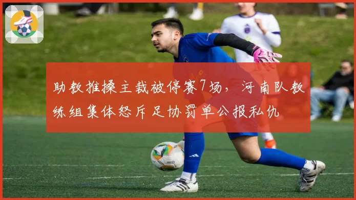助教推搡主裁被停赛7场，河南队教练组集体怒斥足协罚单公报私仇