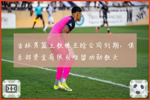 吉林男篮主教练王晗合同到期，俱乐部资金有限或难留功勋教头