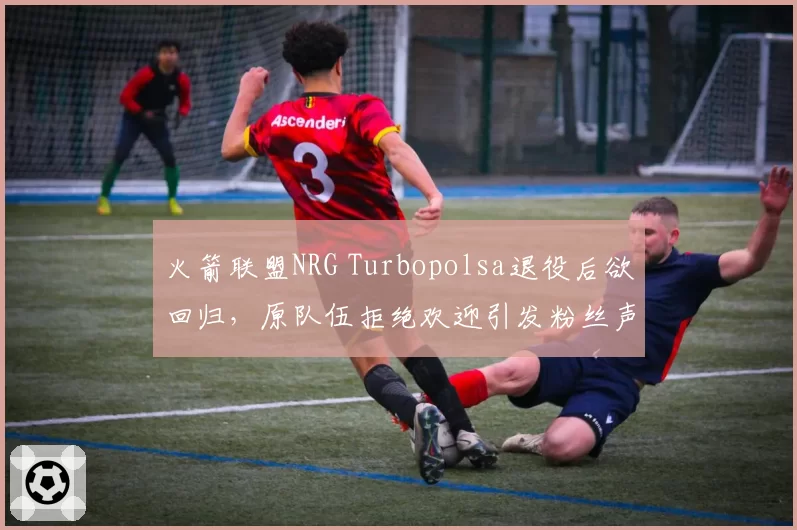 火箭联盟NRG Turbopolsa退役后欲回归，原队伍拒绝欢迎引发粉丝声讨