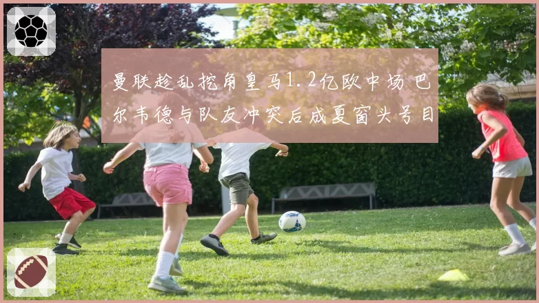 曼联趁乱挖角皇马1.2亿欧中场 巴尔韦德与队友冲突后成夏窗头号目标