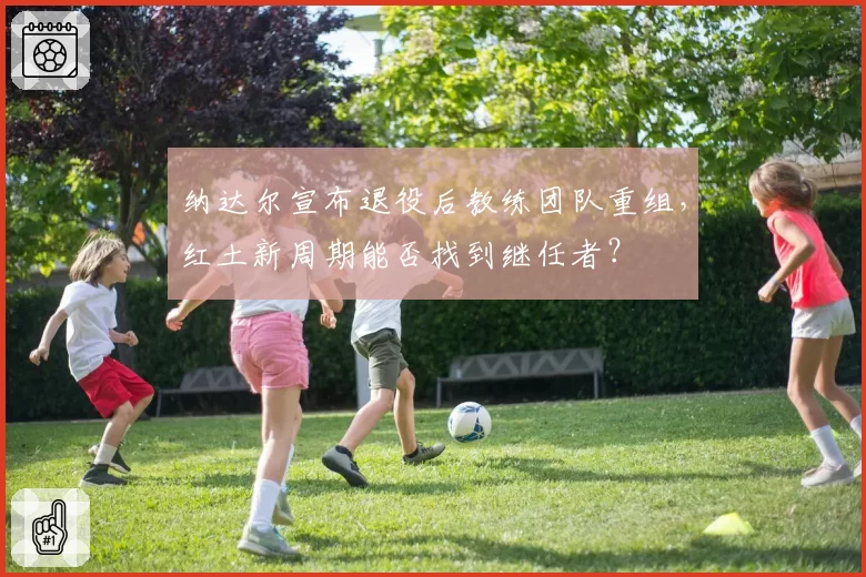 纳达尔宣布退役后教练团队重组，红土新周期能否找到继任者？