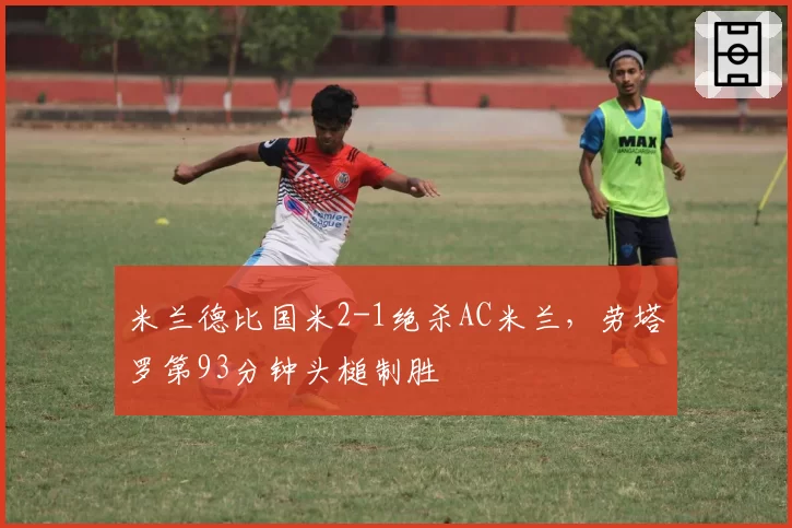 米兰德比国米2-1绝杀AC米兰,劳塔罗第93分钟头槌制胜