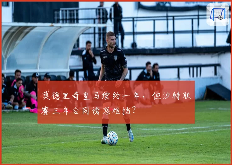 莫德里奇皇马续约一年，但沙特联赛三年合同诱惑难挡？