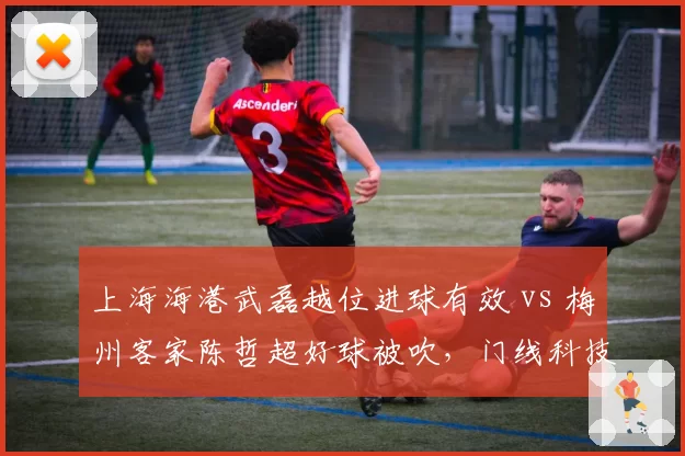 上海海港武磊越位进球有效 vs 梅州客家陈哲超好球被吹，门线科技准确性再遭炮轰