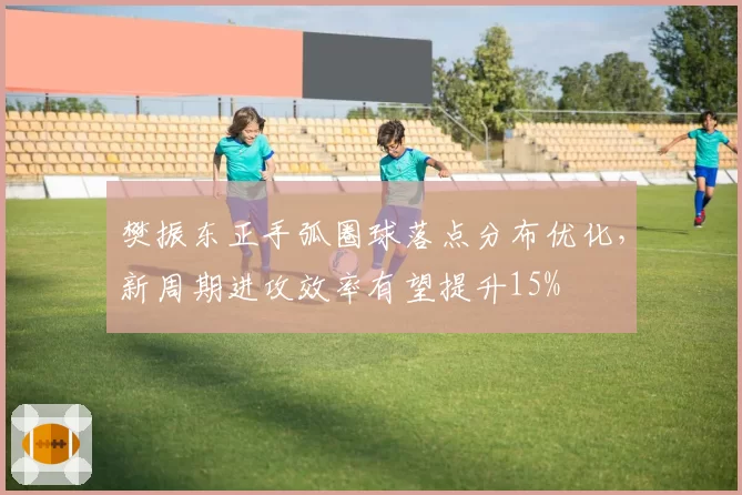 樊振东正手弧圈球落点分布优化，新周期进攻效率有望提升15%