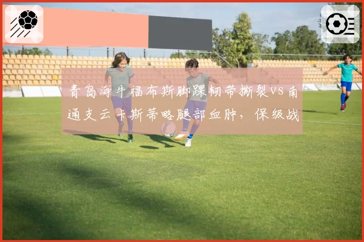 青岛海牛福布斯脚踝韧带撕裂vs南通支云卡斯蒂略腿部血肿，保级战外援回归时间定生死